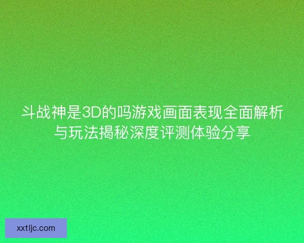 斗战神是3D的吗游戏画面表现全面解析与玩法揭秘深度评测体验分享