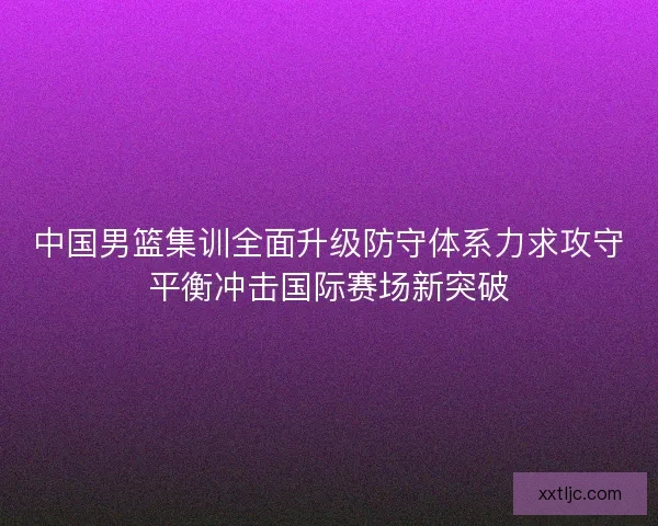中国男篮集训全面升级防守体系力求攻守平衡冲击国际赛场新突破