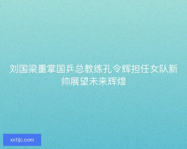 刘国梁重掌国乒总教练孔令辉担任女队新帅展望未来辉煌