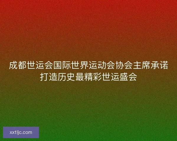 成都世运会国际世界运动会协会主席承诺打造历史最精彩世运盛会
