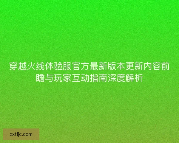 穿越火线体验服官方最新版本更新内容前瞻与玩家互动指南深度解析