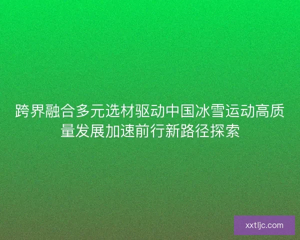 跨界融合多元选材驱动中国冰雪运动高质量发展加速前行新路径探索